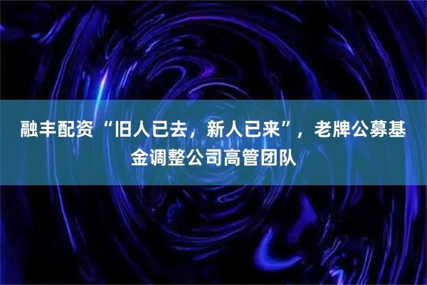 融丰配资 “旧人已去，新人已来”，老牌公募基金调整公司高管团队