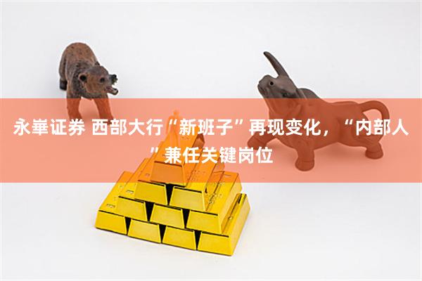 永崋证券 西部大行“新班子”再现变化，“内部人”兼任关键岗位