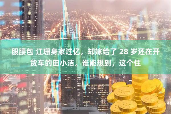 股腰包 江珊身家过亿，却嫁给了 28 岁还在开货车的田小洁。谁能想到，这个住