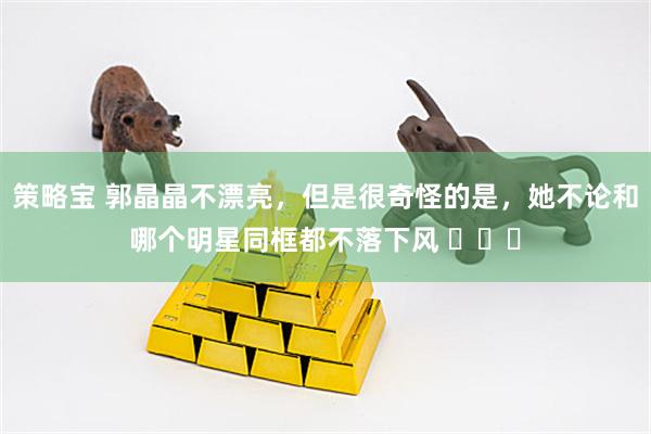策略宝 郭晶晶不漂亮，但是很奇怪的是，她不论和哪个明星同框都不落下风 ​​​