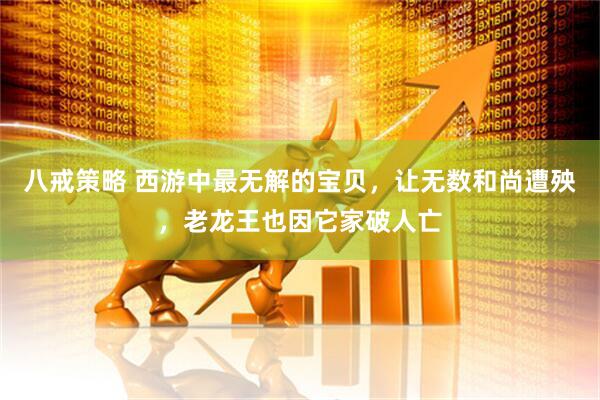 八戒策略 西游中最无解的宝贝，让无数和尚遭殃，老龙王也因它家破人亡