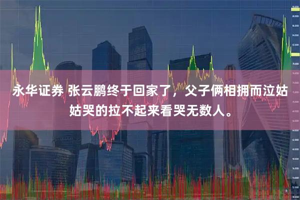 永华证券 张云鹏终于回家了，父子俩相拥而泣姑姑哭的拉不起来看哭无数人。