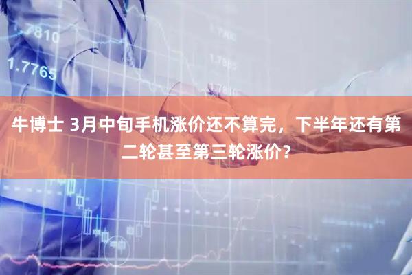 牛博士 3月中旬手机涨价还不算完，下半年还有第二轮甚至第三轮涨价？