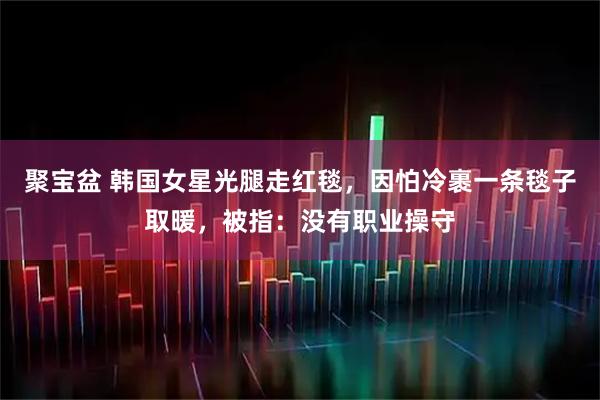 聚宝盆 韩国女星光腿走红毯，因怕冷裹一条毯子取暖，被指：没有职业操守