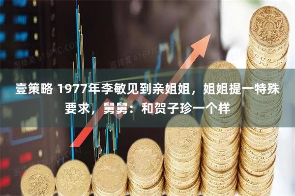 壹策略 1977年李敏见到亲姐姐，姐姐提一特殊要求，舅舅：和贺子珍一个样