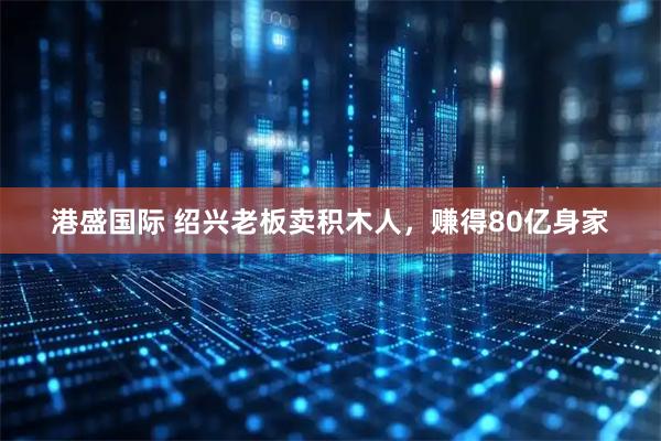 港盛国际 绍兴老板卖积木人，赚得80亿身家