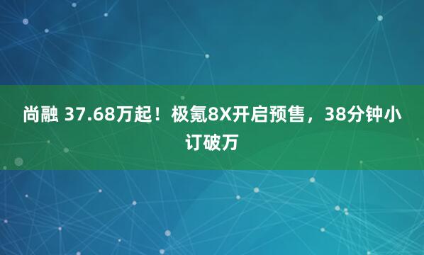 尚融 37.68万起！极氪8X开启预售，38分钟小订破万