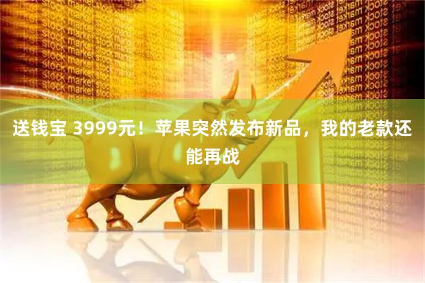 送钱宝 3999元！苹果突然发布新品，我的老款还能再战