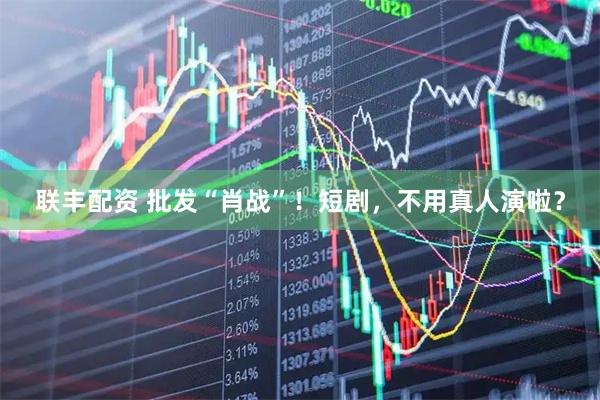 联丰配资 批发“肖战”！短剧，不用真人演啦？
