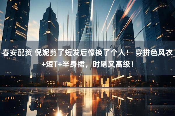 春安配资 倪妮剪了短发后像换了个人！ 穿拼色风衣+短T+半身裙，时髦又高级！