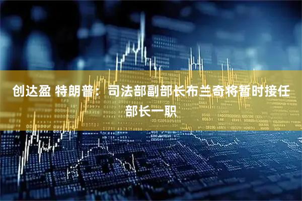 创达盈 特朗普：司法部副部长布兰奇将暂时接任部长一职
