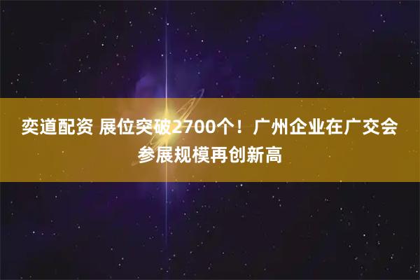 奕道配资 展位突破2700个！广州企业在广交会参展规模再创新高