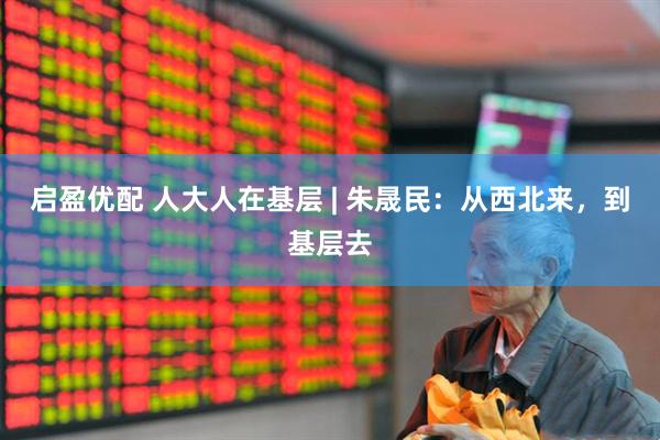启盈优配 人大人在基层 | 朱晟民：从西北来，到基层去
