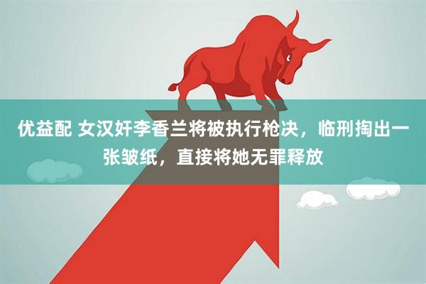 优益配 女汉奸李香兰将被执行枪决，临刑掏出一张皱纸，直接将她无罪释放
