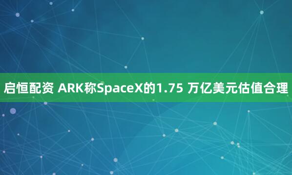 启恒配资 ARK称SpaceX的1.75 万亿美元估值合理