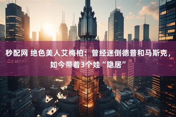 秒配网 绝色美人艾梅柏：曾经迷倒德普和马斯克，如今带着3个娃“隐居”