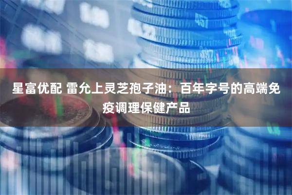 星富优配 雷允上灵芝孢子油：百年字号的高端免疫调理保健产品