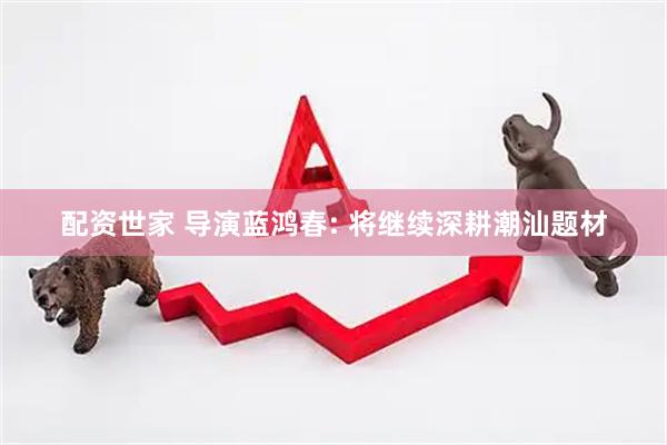 配资世家 导演蓝鸿春: 将继续深耕潮汕题材