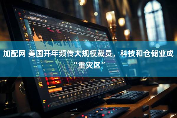 加配网 美国开年频传大规模裁员，科技和仓储业成“重灾区”