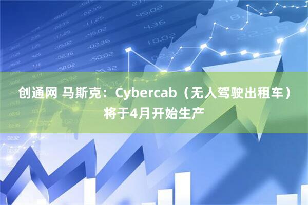 创通网 马斯克：Cybercab（无人驾驶出租车）将于4月开始生产