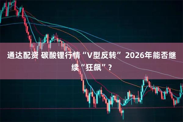 通达配资 碳酸锂行情“V型反转” 2026年能否继续“狂飙”？