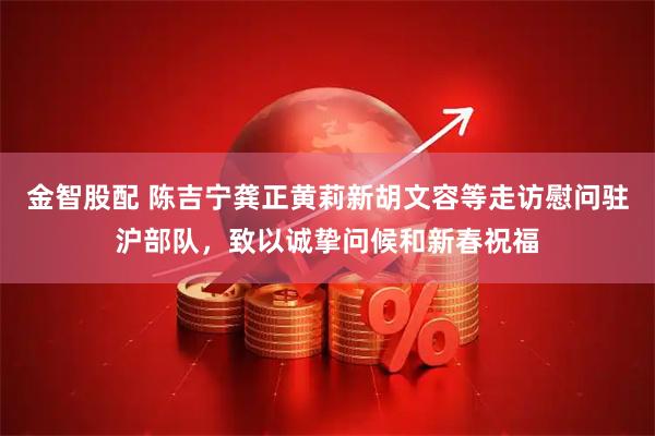 金智股配 陈吉宁龚正黄莉新胡文容等走访慰问驻沪部队，致以诚挚问候和新春祝福