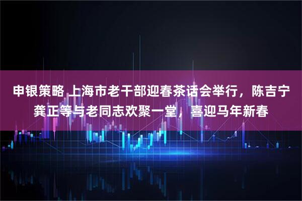 申银策略 上海市老干部迎春茶话会举行，陈吉宁龚正等与老同志欢聚一堂，喜迎马年新春