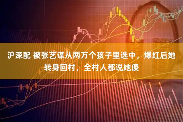 沪深配 被张艺谋从两万个孩子里选中，爆红后她转身回村，全村人都说她傻