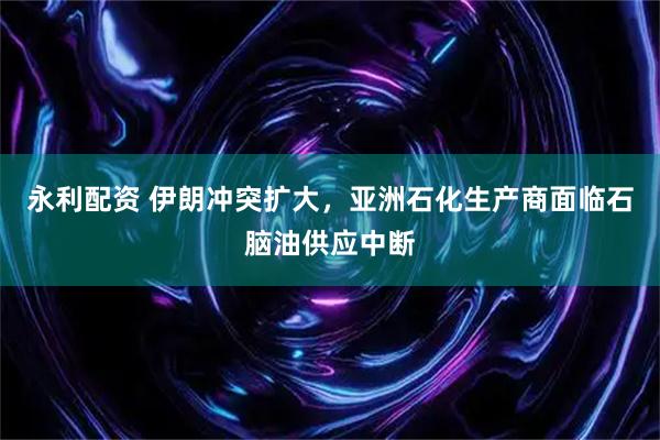 永利配资 伊朗冲突扩大，亚洲石化生产商面临石脑油供应中断