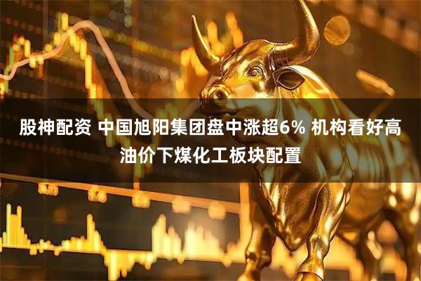 股神配资 中国旭阳集团盘中涨超6% 机构看好高油价下煤化工板块配置
