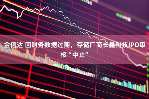 金信达 因财务数据过期，存储厂商长鑫科技IPO审核“中止”