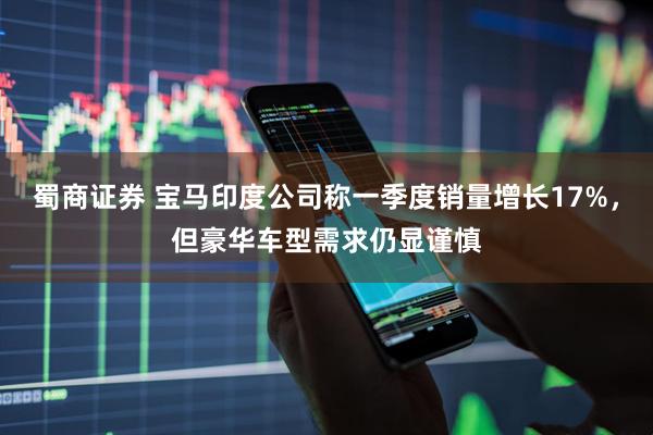 蜀商证券 宝马印度公司称一季度销量增长17%，但豪华车型需求仍显谨慎